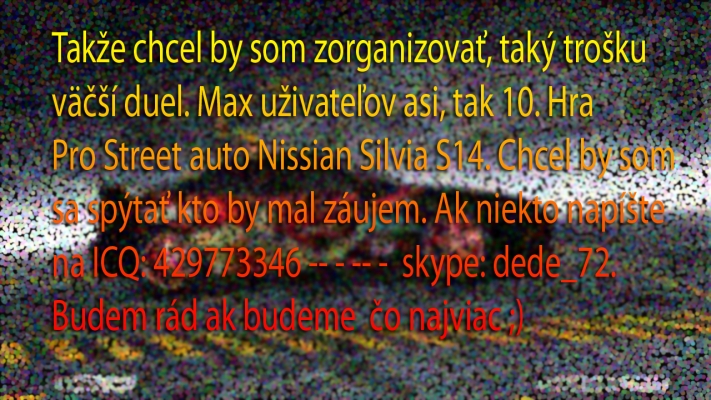 MEGA DUEL ! 
[b] Takze este raz a po lopate. 
Hra: Pro Street 
Komu napisat ?: 429773346 alebo skype dede_72
Max uzivatelov: 10 
Dokedy ?: 20.6. By som mal mat od V??s auta 
Upload: 25.6 [/b] 

[b][color=red] FATAL ERROR [/color] [/b] 
AUTO: !!!! NISSAN SILVIA S15 !!!! 
Keywords: Dede, DUEL