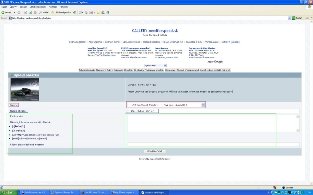 ----> NFS Pro Street Wonder <---- - Prvý Duel - Mazda RX-7 - FAQ & Pravidlá uploadovania sútažných aút.

[b]Nasledujúce riadky pozorne čí­tajte!:[/b]

[i]Info:[/i] Nasledujúci screen je [b]VZOR[/b] ako to má správne vyzerať. Má zvýraznené polí­čka tromi farbami. Každá z farieb sa bude týkať jedného z bodov Uploadovanie obrázkov - pravidlá

[b]Uploadovanie obrázkov - pravidlá:[/b]
[b]1.[/b] Svoj obrázok nebute uploadovať do svojich galerií­ , ale do galérie s názvom ----> NFS Pro Street Wonder <---- - Prvý Duel - Mazda RX-7 ,ktorá sa vám zobrazí­ v možnostiach umiestnenia vášho obrázka. (čŒervený rámček v screene) 
[b]2.[/b] Každý zo svojich obrázkov pomenujte podľa vzoru:  [i][b]1. Duel - Vaše Meno - Poradie vášho obrázka[/b][/i] (Modrý rámček v screene)
[b]3.[/b] Popis,kľúčové slová pravidlá neurčujú. ( Zelený rámček v screene)

[b]Ďaľsie pravidlá:[/b]

- Súťažným autom je Mazda RX-7 z NFS Pro Street (čo aj samotný názov potvrčuje) ,žiadne obrázky iného auta nebudú akceptovatelné.
- Počet obrázkov,ktoré možete uploadnút sú štyri obrázky. Automobil na obrázkoch musí­ byť rovnaký,bez žiadnych viditeľných zmien. Táto zásada je daná podľa daných aktuálnych Pravidiel a FAQu NFSG.
- Komentáre k jednotlivým obrázkom sú povolené,tiež sa riadla stanovenými pravidlami vo FAQu NFSG. Výminku budú tvoriť iba informčné obrázky  [b][url=http://gallery.needforspeed.sk/displayimage.php?pos=-34357]Vitajte![/url][/b], [b][url=http://gallery.needforspeed.sk/displayimage.php?pos=-34363]Pravidlá[/url][/b] a [b][url=http://vasedomena.cz/]Hlasovanie[/url][/b]  (špecifický obrázok označovaný [b][url=http://gallery.needforspeed.sk/albums/userpics/vote.JPG]týmto[/url][/b] screenom) ,ktorých pravidlá sú spí­sané v popise obrázka.
- Pravidlá bodovania,resp. bodovací­ systém budú napí­sane v [b][url=http://vasedomena.cz/]Hlasovaní­[/url][/b]
- Trvanie registrácie automobilov do sútaže,reps. dčºžka trvania hlasovania sú uvedené v popise galérie.
- Administrátorský Team si dovoluje počla platným Pravidiel a FAQu NFSG vylúčiť toho účastní­ka,ktorý bude porušovať platné pravidlá.
- Obrázky s administrátorským overení­m [b]Prešiel[/b] sú nemenitelné.To znamená že žiadna zmena v nich už do skončenia registrácie nemôže nastať. 

[b]Overenie registrácie Adminstrátorom,homologizácia obrázka:[/b]
Každy obrázok bude pred začiatkom hlasovanie overení­ administrátorom. Ak splní­ všetky požiadavky,v popise obrázka bude napí­sané nasledovné:

[b]Administrátorské overenie - Meno administrátora - Prešiel[/b]

V prí­pade ak by obrázok nesplňoval pravidlá,bude napí­sané nasledovné:
[b]Administrátorské overenie - Meno administrátora - Neprešiel[/b]
Z dôvodu: 
- výpis chýb.

[b]Prí­padné falšovanie overenia bude znamenať okamžité vylúčenie![/b]

Do skončenia registrácie bude môcť uží­vateľ obraviť svoje chyby tým,že uploadne svoj obrázok ešte raz bez chýb.

[b]FAQ NFS Wonder:[/b]

[i]Obrázky,ktoré nesplnili pravidlá:[/i]
Tieto obrázky,ktoré majú administrátorské overenie [b]Neprešiel[/b] a v nadpise obrázka [b]NP[/b] (No Pass) budú ponechné ako informácia pre uží­vaťela že nesplňuje pravidlá. Uží­vaťel buč to do skončenia registrácie svoje chyby napraví­ tým,že uploadne čaľší­,správny obrázok,alebo nebude zaradený do súťaže pre nesplnenie pravidiel.

Všetky obrázky s nadpisom [b]NP[/b] budú ponechané v Galérii do skončenia registrácie.

[i]Prosí­m,do komentárov pí­šte svoje nezrovnalosti ohladom pravidiel a pravidiel bodovania.[/i] 



